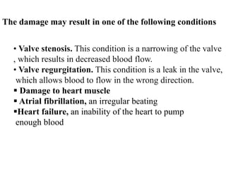The damage may result in one of the following conditions
• Valve stenosis. This condition is a narrowing of the valve
, which results in decreased blood flow.
• Valve regurgitation. This condition is a leak in the valve,
which allows blood to flow in the wrong direction.
 Damage to heart muscle
 Atrial fibrillation, an irregular beating
Heart failure, an inability of the heart to pump
enough blood
 