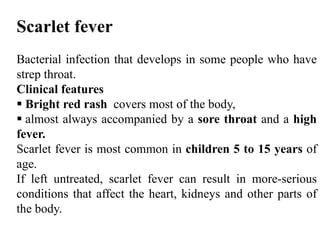 Scarlet fever
Bacterial infection that develops in some people who have
strep throat.
Clinical features
 Bright red rash covers most of the body,
 almost always accompanied by a sore throat and a high
fever.
Scarlet fever is most common in children 5 to 15 years of
age.
If left untreated, scarlet fever can result in more-serious
conditions that affect the heart, kidneys and other parts of
the body.
 