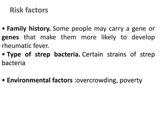 Risk factors
• Family history. Some people may carry a gene or
genes that make them more likely to develop
rheumatic fever.
• Type of strep bacteria. Certain strains of strep
bacteria
• Environmental factors :overcrowding, poverty
 