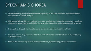 SYDENHAM‘S CHOREA
 Characterized by involuntary movements, specially of the face and limbs, muscle weakness,
disturbances of speech and gait.
 Children usually exhibit concomitant psycologic dysfunction, especially obsessive-compulsive
disorder, increased emotional lability, hyperactivity, irritablility and age-regressed behaviour.
 It is usually a delayed manifestation, and is often the sole manifestation of ARF.
 However, chorea may occur in association with other major manifestations of RF, particularly
in the first attack.
 Most of the patients experience resolution of the symptomatology after a few months.
 