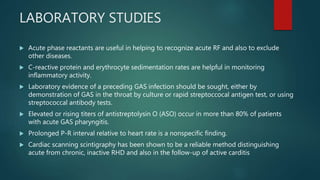 LABORATORY STUDIES
 Acute phase reactants are useful in helping to recognize acute RF and also to exclude
other diseases.
 C-reactive protein and erythrocyte sedimentation rates are helpful in monitoring
inflammatory activity.
 Laboratory evidence of a preceding GAS infection should be sought, either by
demonstration of GAS in the throat by culture or rapid streptoccocal antigen test, or using
streptococcal antibody tests.
 Elevated or rising titers of antistreptolysin O (ASO) occur in more than 80% of patients
with acute GAS pharyngitis.
 Prolonged P-R interval relative to heart rate is a nonspecific finding.
 Cardiac scanning scintigraphy has been shown to be a reliable method distinguishing
acute from chronic, inactive RHD and also in the follow-up of active carditis
 