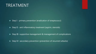 TREATMENT
 Step I - primary prevention (eradication of streptococci)
 Step II - anti inflammatory treatment (aspirin, steroids)
 Step III- supportive management & management of complications
 Step IV- secondary prevention (prevention of recurrent attacks)
 