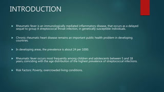 INTRODUCTION
 Rheumatic fever is an immunologically mediated inflammatory disease, that occurs as a delayed
sequel to group A streptococcal throat infection, in genetically susceptible individuals.
 Chronic rheumatic heart disease remains an important public health problem in developing
countries.
 In developing areas, the prevalence is about 24 per 1000.
 Rheumatic fever occurs most frequently among children and adolescents between 5 and 18
years, coinciding with the age distribution of the highest prevalence of streptococcal infections.
 Risk Factors: Poverty, overcrowded living conditions.
 