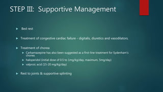 STEP III: Supportive Management
 Bed rest
 Treatment of congestive cardiac failure - digitalis, diuretics and vasodilators.
 Treatment of chorea
 Carbamazepine has also been suggested as a first-line treatment for Sydenham's
chorea.
 haloperidol (initial dose of 0.5 to 1mg/kg/day, maximum, 5mg/day)
 valproic acid (15-20 mg/kg/day)
 Rest to joints & supportive splinting
 