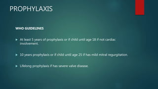 PROPHYLAXIS
WHO GUIDELINES
 At least 5 years of prophylaxis or if child until age 18 if not cardiac
involvement.
 10 years prophylaxis or if child until age 25 if has mild mitral regurgitation.
 Lifelong prophylaxis if has severe valve disease.
 