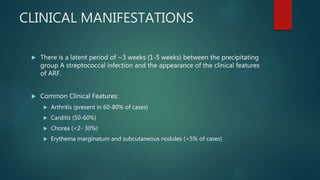 CLINICAL MANIFESTATIONS
 There is a latent period of ~3 weeks (1-5 weeks) between the precipitating
group A streptococcal infection and the appearance of the clinical features
of ARF.
 Common Clinical Features:
 Arthritis (present in 60-80% of cases)
 Carditis (50-60%)
 Chorea (<2- 30%)
 Erythema marginatum and subcutaneous nodules (<5% of cases)
 