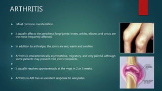 ARTHRITIS
 Most common manifestation.
 It usually affects the peripheral large joints; knees, ankles, elbows and wrists are
the most frequently affected.
 In addition to arthralgia, the joints are red, warm and swollen.
 Arthritis is characteristically asymmetrical, migratory, and very painful, although
some patients may present mild joint complaints.

 It usually resolves spontaneously at the most in 2 or 3 weeks.
 Arthritis in ARF has an excellent response to salicylates
 