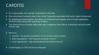 CARDITIS
 It is a pancarditis, but valvular involvement is the rule.
 The commonest involved valve is the mitral, frequently associated with aortic valve involvement.
 On pathological examination, the valves are thickened and display rows of small vegetations
(Aschoff body) along their apposing surfaces.
 The clinical picture includes high pulse rate, congestive heart failure, arrhytmias and pericardial
friction rubs.
 Murmurs:
 Valvulitis – low pitched mid diastolic murmur at apex (Carey Coombs)
 Mitral regurgitation – mid frequency pansystolic murmur
 Aortic regurgitation – high pitched decrescendo diastolic murmur.
 Cardiomegaly on CXR and Echocardiogram.
 