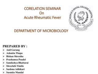 PREPARED BY :
 Anil Gurung
 Ashmita Thapa
 Bishan Shrestha
 Prashamsa Poudel
 Samikshya Bhattarai
 Shreelabi Timila
 Sushma Adhikari
 Susmita Mandal
CORELATION SEMINAR
On
Acute Rheumatic Fever
DEPARTMENT OF MICROBIOLOGY
 