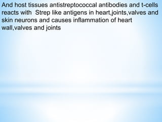 And host tissues antistreptococcal antibodies and t-cells
reacts with Strep like antigens in heart,joints,valves and
skin neurons and causes inflammation of heart
wall,valves and joints
 