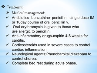  Treatment:
 Medical management:
 Antibiotics- benzathine penicillin –single dose-IM
or 10day course of oral pencillin v.
 Oral erythromycin is given to those who
are allergic to pencillin.
 Anti-inflammatory drugs-aspirin 4-6 weaks for
carditis.
 Corticosteroids used in severe cases to control
cardiac inflammation.
 Neurological agents:Phenobarbital,diazepam to
control chorea.
 Complete bed rest during acute phase.
 