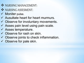 NURSING MANAGEMENT:
 NURSING ASSESMENT:
 Moniter pulse.
 Ausultate heart for heart murmurs.
 Observe for involuntary movements.
 Asses pain level using pain scale.
 Asses temperature.
 Observe for rash on skin.
 Observe joints to check inflammation.
 Observe for pale skin.
 