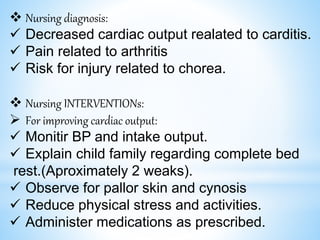  Nursing diagnosis:
 Decreased cardiac output realated to carditis.
 Pain related to arthritis
 Risk for injury related to chorea.
 Nursing INTERVENTIONs:
 For improving cardiac output:
 Monitir BP and intake output.
 Explain child family regarding complete bed
rest.(Aproximately 2 weaks).
 Observe for pallor skin and cynosis
 Reduce physical stress and activities.
 Administer medications as prescribed.
 