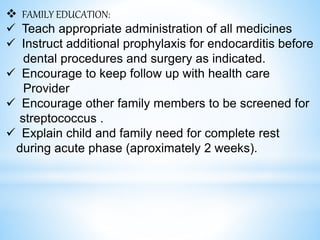  FAMILY EDUCATION:
 Teach appropriate administration of all medicines
 Instruct additional prophylaxis for endocarditis before
dental procedures and surgery as indicated.
 Encourage to keep follow up with health care
Provider
 Encourage other family members to be screened for
streptococcus .
 Explain child and family need for complete rest
during acute phase (aproximately 2 weeks).
 