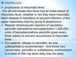  PROPHYLAXIS:
 prophylaxis of rheumatic fever
For all individuals who have had an initial attack of
rheumatic fever, whether or not they have rheumatic
heart disease is manditory to prevent infection of the
upper respiratory tract by group A streptococci.
 Regular intramuscular injection of repository
penicillin (benzathine benzylpenicillin) 1,200,000
units of benzylbenzathine penicillin given every
three weeks to prevent recurrences of rheumatic
fever.
 For patients allergic to penicillin, an oral
sulfonamide is recommended . And those who
cannot take penicillin or sulfadiazine, erythromycin
in a dose of 250 mg twice daily may be used.
 