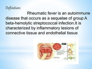 Definition:
Rheumatic fever is an autoimmune
disease that occurs as a sequelae of group A
beta-hemolytic streptococcal infection.It is
characterized by inflammatory lesions of
connective tissue and endothelial tissue
 