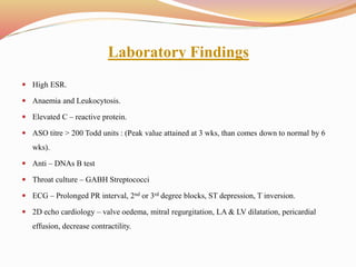Laboratory Findings
 High ESR.
 Anaemia and Leukocytosis.
 Elevated C – reactive protein.
 ASO titre > 200 Todd units : (Peak value attained at 3 wks, than comes down to normal by 6
wks).
 Anti – DNAs B test
 Throat culture – GABH Streptococci
 ECG – Prolonged PR interval, 2nd or 3rd degree blocks, ST depression, T inversion.
 2D echo cardiology – valve oedema, mitral regurgitation, LA & LV dilatation, pericardial
effusion, decrease contractility.
 