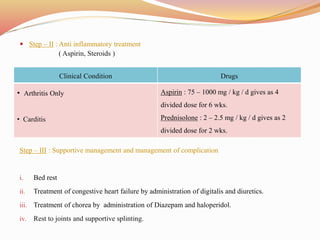  Step – II : Anti inflammatory treatment
( Aspirin, Steroids )
Step – III : Supportive management and management of complication
i. Bed rest
ii. Treatment of congestive heart failure by administration of digitalis and diuretics.
iii. Treatment of chorea by administration of Diazepam and haloperidol.
iv. Rest to joints and supportive splinting.
Clinical Condition Drugs
• Arthritis Only
• Carditis
Aspirin : 75 – 1000 mg / kg / d gives as 4
divided dose for 6 wks.
Prednisolone : 2 – 2.5 mg / kg / d gives as 2
divided dose for 2 wks.
 