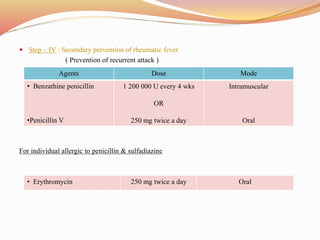  Step – IV : Secondary prevention of rheumatic fever
( Prevention of recurrent attack )
For individual allergic to penicillin & sulfadiazine
Agents Dose Mode
• Benzathine penicillin
•Penicillin V
1 200 000 U every 4 wks
OR
250 mg twice a day
Intramuscular
Oral
• Erythromycin 250 mg twice a day Oral
 