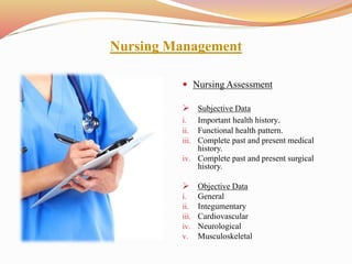 Nursing Management
 Nursing Assessment
 Subjective Data
i. Important health history.
ii. Functional health pattern.
iii. Complete past and present medical
history.
iv. Complete past and present surgical
history.
 Objective Data
i. General
ii. Integumentary
iii. Cardiovascular
iv. Neurological
v. Musculoskeletal
 