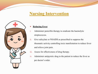 Nursing Intervention
 Reducing Fever
i. Administer penicillin therapy to eradicate the haemolytic
streptococcus.
ii. Give salicylate or NSAIDS as prescribed to suppress the
rheumatic activity controlling toxic manifestation to reduce fever
and relieve joint pain.
iii. Assess for effectiveness of drug therapy.
iv. Administer antipyretic drug to the patient to reduce the fever as
per doctor’s order.
 