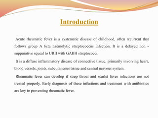 Introduction
Acute rheumatic fever is a systematic disease of childhood, often recurrent that
follows group A beta haemolytic streptococcus infection. It is a delayed non -
suppurative squeal to URII with GABH streptococci.
It is a diffuse inflammatory disease of connective tissue, primarily involving heart,
blood vessels, joints, subcutaneous tissue and central nervous system.
Rheumatic fever can develop if strep throat and scarlet fever infections are not
treated properly. Early diagnosis of these infections and treatment with antibiotics
are key to preventing rheumatic fever.
 