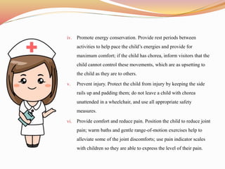 iv. Promote energy conservation. Provide rest periods between
activities to help pace the child’s energies and provide for
maximum comfort; if the child has chorea, inform visitors that the
child cannot control these movements, which are as upsetting to
the child as they are to others.
v. Prevent injury. Protect the child from injury by keeping the side
rails up and padding them; do not leave a child with chorea
unattended in a wheelchair, and use all appropriate safety
measures.
vi. Provide comfort and reduce pain. Position the child to reduce joint
pain; warm baths and gentle range-of-motion exercises help to
alleviate some of the joint discomforts; use pain indicator scales
with children so they are able to express the level of their pain.
 