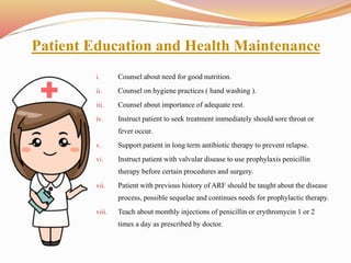 Patient Education and Health Maintenance
i. Counsel about need for good nutrition.
ii. Counsel on hygiene practices ( hand washing ).
iii. Counsel about importance of adequate rest.
iv. Instruct patient to seek treatment immediately should sore throat or
fever occur.
v. Support patient in long term antibiotic therapy to prevent relapse.
vi. Instruct patient with valvular disease to use prophylaxis penicillin
therapy before certain procedures and surgery.
vii. Patient with previous history of ARF should be taught about the disease
process, possible sequelae and continues needs for prophylactic therapy.
viii. Teach about monthly injections of penicillin or erythromycin 1 or 2
times a day as prescribed by doctor.
 