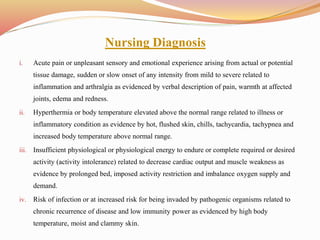 Nursing Diagnosis
i. Acute pain or unpleasant sensory and emotional experience arising from actual or potential
tissue damage, sudden or slow onset of any intensity from mild to severe related to
inflammation and arthralgia as evidenced by verbal description of pain, warmth at affected
joints, edema and redness.
ii. Hyperthermia or body temperature elevated above the normal range related to illness or
inflammatory condition as evidence by hot, flushed skin, chills, tachycardia, tachypnea and
increased body temperature above normal range.
iii. Insufficient physiological or physiological energy to endure or complete required or desired
activity (activity intolerance) related to decrease cardiac output and muscle weakness as
evidence by prolonged bed, imposed activity restriction and imbalance oxygen supply and
demand.
iv. Risk of infection or at increased risk for being invaded by pathogenic organisms related to
chronic recurrence of disease and low immunity power as evidenced by high body
temperature, moist and clammy skin.
 