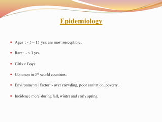 Epidemiology
 Ages : - 5 – 15 yrs. are most susceptible.
 Rare : - < 3 yrs.
 Girls > Boys
 Common in 3rd world countries.
 Environmental factor :- over crowding, poor sanitation, poverty.
 Incidence more during fall, winter and early spring.
 