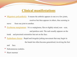 Clinical manifestations
 Migratory polyarthritis : It means the arthritis appears in one or a few joints,
resolves but then appears in others, thus seeming to
move from one joint to another.
• Erythema marginatum : It is a serpiginous, flat or slightly raised, non – scar,
and painless rash. The rash usually appears on the
trunk and proximal extremities but not on the face.
• Sydenham chorea : Rapid and irregular jerking movement that may begin in
the hands but often become generalized, involving the feet
and face.
• Subcutaneous nodules.
• Heart murmur
 