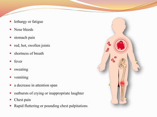  lethargy or fatigue
 Nose bleeds
 stomach pain
 red, hot, swollen joints
 shortness of breath
 fever
 sweating
 vomiting
 a decrease in attention span
 outbursts of crying or inappropriate laughter
 Chest pain
 Rapid fluttering or pounding chest palpitations
 
