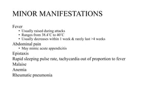 MINOR MANIFESTATIONS
Fever
• Usually raised during attacks
• Ranges from 38.4˚C to 40˚C
• Usually decreases within 1 week & rarely last >4 weeks
Abdominal pain
• May mimic acute appendicitis
Epistaxis
Rapid sleeping pulse rate, tachycardia out of proportion to fever
Malaise
Anemia
Rheumatic pneumonia
 