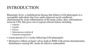 INTRODUCTION
Rheumatic fever- a multifactorial disease that follows GAS pharyngitis in a
susceptible individual who lives under deprived social conditions,
characterized by acute inflammation of the heart, joints, skin, subcutaneous
tissue & CNS, that gives rise to typical clinical feature including
• Arthritis
• Carditis
• Chorea
• Subcutaneous nodules &
• Erythema marginatum
• Latent period of 2-3 weeks following GAS pharangitis
• Destructive effects on heart valves leads to RHD with serious hemodynamic
disturbances causing HF, stroke & infective endocarditis
 