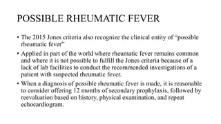 POSSIBLE RHEUMATIC FEVER
• The 2015 Jones criteria also recognize the clinical entity of “possible
rheumatic fever”
• Applied in part of the world where rheumatic fever remains common
and where it is not possible to fulfill the Jones criteria because of a
lack of lab facilities to conduct the recommended investigations of a
patient with suspected rheumatic fever.
• When a diagnosis of possible rheumatic fever is made, it is reasonable
to consider offering 12 months of secondary prophylaxis, followed by
reevaluation based on history, physical examination, and repeat
echocardiogram.
 