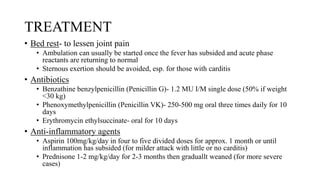 TREATMENT
• Bed rest- to lessen joint pain
• Ambulation can usually be started once the fever has subsided and acute phase
reactants are returning to normal
• Sternous exertion should be avoided, esp. for those with carditis
• Antibiotics
• Benzathine benzylpenicillin (Penicillin G)- 1.2 MU I/M single dose (50% if weight
<30 kg)
• Phenoxymethylpenicillin (Penicillin VK)- 250-500 mg oral three times daily for 10
days
• Erythromycin ethylsuccinate- oral for 10 days
• Anti-inflammatory agents
• Aspirin 100mg/kg/day in four to five divided doses for approx. 1 month or until
inflammation has subsided (for milder attack with little or no carditis)
• Prednisone 1-2 mg/kg/day for 2-3 months then graduallt weaned (for more severe
cases)
 