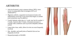 ARTHRITIS
• Joint involvement is more common (almost 100%), more
severe in young adults than in teenagers (82%), &
children(66%)
• Migratory arthritis- sequential involvement of joints with
inflammation resolving in one joint & then begins in another
joint (sometimes may be additive)
• Usually Subside within days to 1 week, may last for another 1-
2 weeks, if persist after 4 weeks, it becomes necessary to
consider other conditions such as juvenile idiopathic arthritis
or SLE
• Large joints- knee, ankle, elbow & wrists are most frequently
involved
• Hip , shoulder, and small joints of hands & feet are less
frequently involved
• Respond promptly to NSAIDS
 