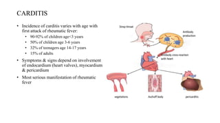 CARDITIS
• Incidence of carditis varies with age with
first attack of rheumatic fever:
• 90-92% of children age<3 years
• 50% of children age 3-6 years
• 32% of teenagers age 14-17 years
• 15% of adults
• Symptoms & signs depend on involvement
of endocardium (heart valves), myocardium
& pericardium
• Most serious manifestation of rheumatic
fever
 