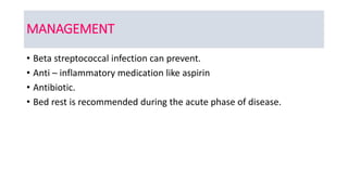 MANAGEMENT
• Beta streptococcal infection can prevent.
• Anti – inflammatory medication like aspirin
• Antibiotic.
• Bed rest is recommended during the acute phase of disease.
 