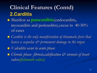 Clinical Features (Contd)
 Manifest as pancarditis(endocarditis,
myocarditis and pericarditis),occur in 40-50%
of cases
 Carditis is the only manifestation of rheumatic fever that
leaves a sequelae & permanent damage to the organ
 Valvulitis occur in acute phase
 Chronic phase- fibrosis,calcification & stenosis of heart
valves(fishmouth valves)
12
2.Carditis
 