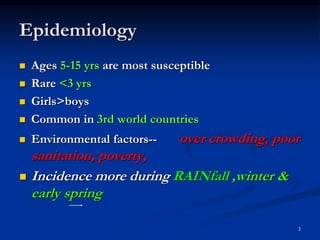 Epidemiology
 Ages 5-15 yrs are most susceptible
 Rare <3 yrs
 Girls>boys
 Common in 3rd world countries
 Environmental factors-- over crowding, poor
sanitation, poverty,
 Incidence more during RAINfall ,winter &
early spring
3
 