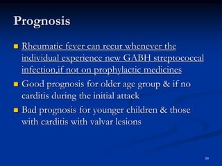 Prognosis
 Rheumatic fever can recur whenever the
individual experience new GABH streptococcal
infection,if not on prophylactic medicines
 Good prognosis for older age group & if no
carditis during the initial attack
 Bad prognosis for younger children & those
with carditis with valvar lesions
39
 
