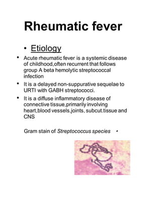 Rheumatic fever
• Etiology
• Acute rheumatic fever is a systemic disease
of childhood,often recurrent that follows
group A beta hemolytic streptococcal
infection
• It is a delayed non-suppurative sequelae to
URTI with GABH streptococci.
• It is a diffuse inflammatory disease of
connective tissue,primarily involving
heart,blood vessels,joints, subcut.tissue and
CNS
•Gram stain of Streptococcus species
 