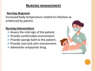 NURSING MANAGEMENT
Nursing diagnosis
Increased body temperature related to infection as
evidenced by patient.
Nursing interventions
 Assess the vital sign of the patient.
 Provide comfortable environment.
 Provide sponge bath to the patient.
 Provide cool and calm environment.
 Administer antipyretic drug.
 