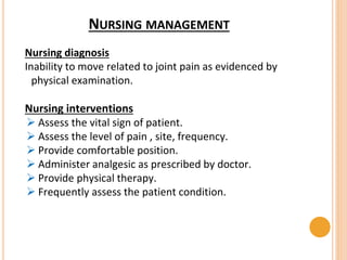 NURSING MANAGEMENT
Nursing diagnosis
Inability to move related to joint pain as evidenced by
physical examination.
Nursing interventions
 Assess the vital sign of patient.
 Assess the level of pain , site, frequency.
 Provide comfortable position.
 Administer analgesic as prescribed by doctor.
 Provide physical therapy.
 Frequently assess the patient condition.
 
