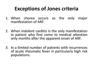 Exceptions of Jones criteria
1. When chorea occurs as the only major
manifestation of ARF.
2. When indolent carditis is the only manifestation
in patient who first come to medical attention
only months after the apparent onset of ARF.
3. In a limited number of patients with recurrences
of acute rheumatic fever in particularly high risk
populations.
 