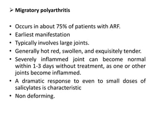  Migratory polyarthritis
• Occurs in about 75% of patients with ARF.
• Earliest manifestation
• Typically involves large joints.
• Generally hot red, swollen, and exquisitely tender.
• Severely inflammed joint can become normal
within 1-3 days without treatment, as one or other
joints become inflammed.
• A dramatic response to even to small doses of
salicylates is characteristic
• Non deforming.
 