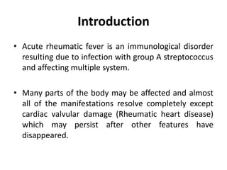 Introduction
• Acute rheumatic fever is an immunological disorder
resulting due to infection with group A streptococcus
and affecting multiple system.
• Many parts of the body may be affected and almost
all of the manifestations resolve completely except
cardiac valvular damage (Rheumatic heart disease)
which may persist after other features have
disappeared.
 