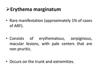 Erythema marginatum
• Rare manifestation (approximately 1% of cases
of ARF).
• Consists of erythematous, serpiginous,
macular lesions, with pale centers that are
non pruritic.
• Occurs on the trunk and extremities.
 