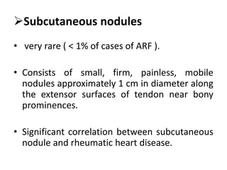 Subcutaneous nodules
• very rare ( < 1% of cases of ARF ).
• Consists of small, firm, painless, mobile
nodules approximately 1 cm in diameter along
the extensor surfaces of tendon near bony
prominences.
• Significant correlation between subcutaneous
nodule and rheumatic heart disease.
 